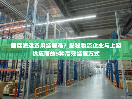 国际海运费用结算难?揭秘物流企业与上游供应商的5种高效结算方式 国际海运费用结算难?揭秘物流企业与上游供应商的5种高效结算方式