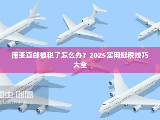 德亚直邮被税了怎么办？2025实用避税技巧大全