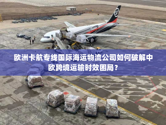 欧洲卡航专线国际海运物流公司如何破解中欧跨境运输时效困局？