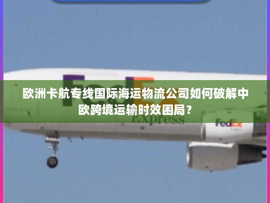 欧洲卡航专线国际海运物流公司如何破解中欧跨境运输时效困局？