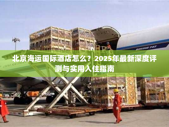 北京海运国际酒店怎么?2025年最新深度评测与实用入住指南 北京海运国际酒店怎么?2025年最新深度评测与实用入住指南