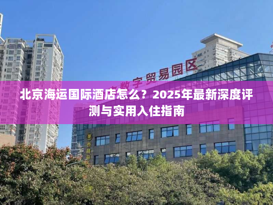 北京海运国际酒店怎么?2025年最新深度评测与实用入住指南 北京海运国际酒店怎么?2025年最新深度评测与实用入住指南