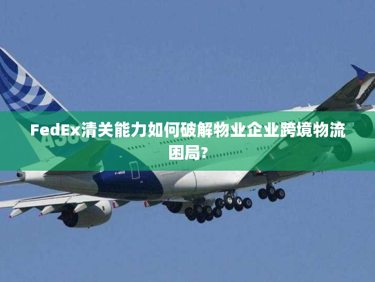 FedEx清关能力如何破解物业企业跨境物流困局?