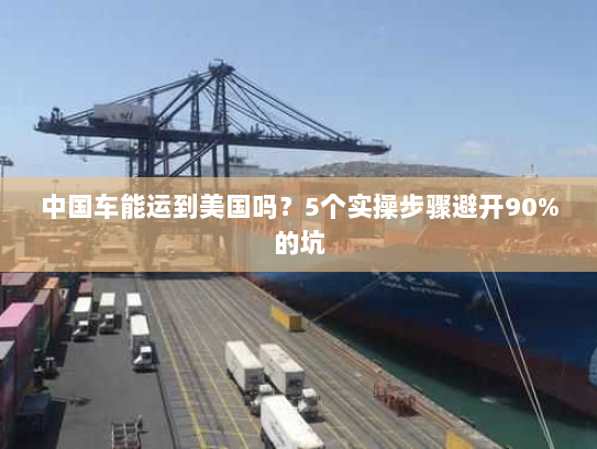 中国车能运到美国吗？5个实操步骤避开90%的坑