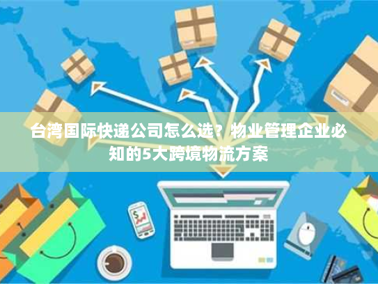 台湾国际快递公司怎么选?物业管理企业必知的5大跨境物流方案 台湾国际快递公司怎么选?物业管理企业必知的5大跨境物流方案