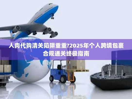 人肉代购清关陷阱重重?2025年个人跨境包裹合规通关终极指南