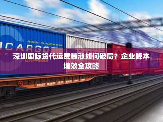 深圳国际货代运费暴涨如何破局？企业降本增效全攻略