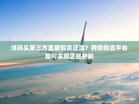 洋码头第三方直邮假货泛滥？跨境物流平台如何实现正品护航