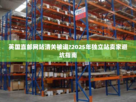 英国直邮网站清关被退?2025年独立站卖家避坑指南