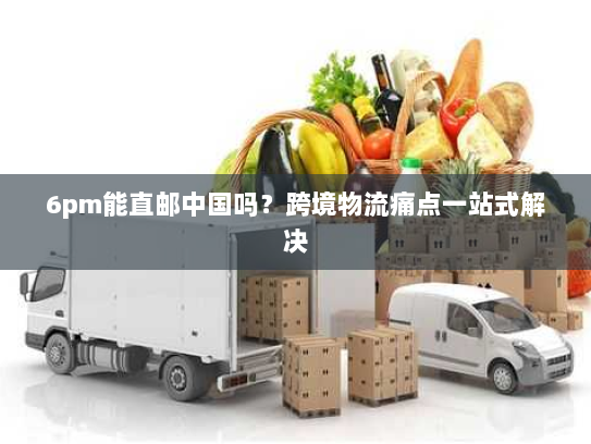 6pm能直邮中国吗?跨境物流痛点一站式解决 6pm能直邮中国吗?跨境物流痛点一站式解决