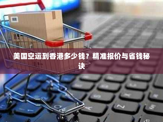 美国空运到香港多少钱？精准报价与省钱秘诀