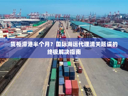 货柜滞港半个月?国际海运代理清关延误的终极解决指南 货柜滞港半个月?国际海运代理清关延误的终极解决指南