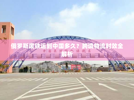 俄罗斯废铁运到中国多久？跨境物流时效全解析