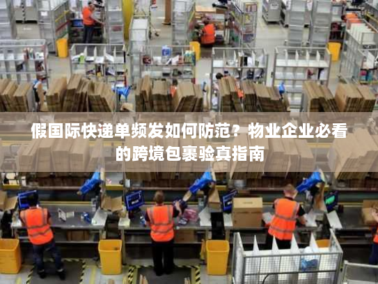 假国际快递单频发如何防范？物业企业必看的跨境包裹验真指南