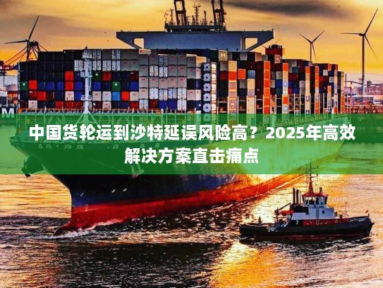 中国货轮运到沙特延误风险高？2025年高效解决方案直击痛点