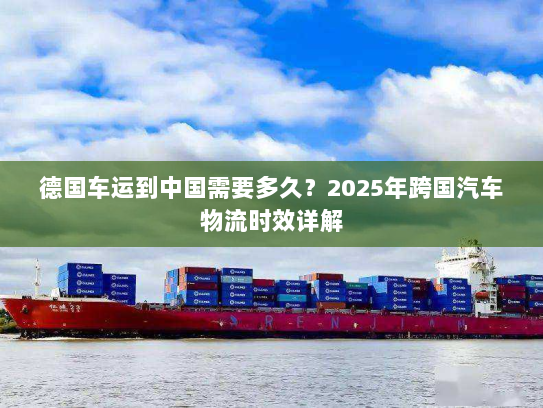 德国车运到中国需要多久?2025年跨国汽车物流时效详解 德国车运到中国需要多久?2025年跨国汽车物流时效详解
