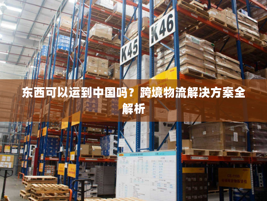 东西可以运到中国吗?跨境物流解决方案全解析 东西可以运到中国吗?跨境物流解决方案全解析