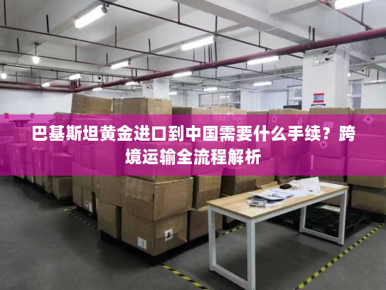 巴基斯坦黄金进口到中国需要什么手续？跨境运输全流程解析