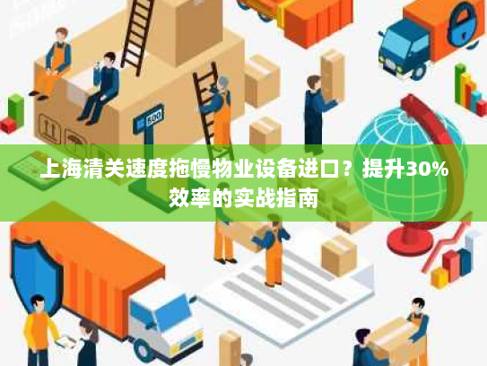 上海清关速度拖慢物业设备进口?提升30%效率的实战指南 上海清关速度拖慢物业设备进口?提升30%效率的实战指南