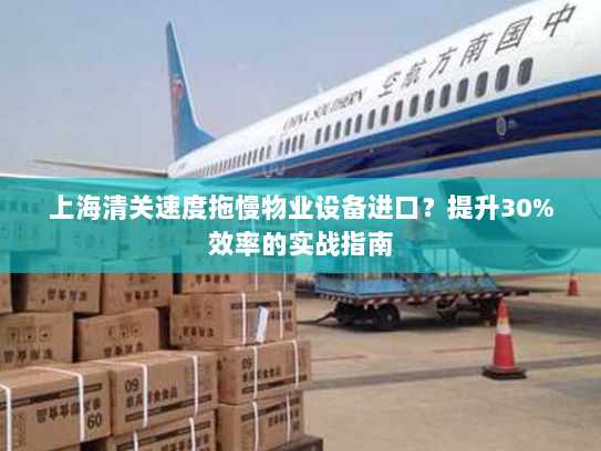 上海清关速度拖慢物业设备进口?提升30%效率的实战指南 上海清关速度拖慢物业设备进口?提升30%效率的实战指南