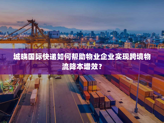 城晓国际快递如何帮助物业企业实现跨境物流降本增效? 城晓国际快递如何帮助物业企业实现跨境物流降本增效?