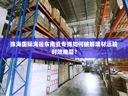 珠海国际海运东南亚专线如何破解建材运输时效难题? 珠海国际海运东南亚专线如何破解建材运输时效难题?