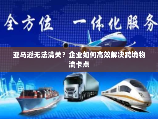 亚马逊无法清关?企业如何高效解决跨境物流卡点 亚马逊无法清关?企业如何高效解决跨境物流卡点