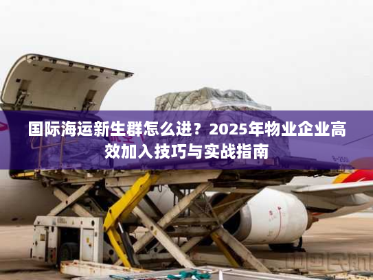 国际海运新生群怎么进？2025年物业企业高效加入技巧与实战指南