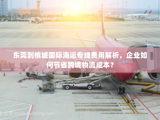 东莞到槟城国际海运专线费用解析,企业如何节省跨境物流成本? 东莞到槟城国际海运专线费用解析,企业如何节省跨境物流成本?