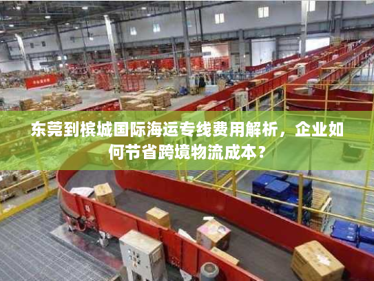 东莞到槟城国际海运专线费用解析,企业如何节省跨境物流成本? 东莞到槟城国际海运专线费用解析,企业如何节省跨境物流成本?