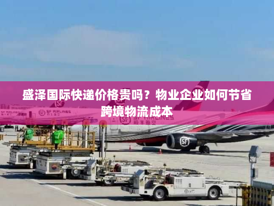 盛泽国际快递价格贵吗?物业企业如何节省跨境物流成本 盛泽国际快递价格贵吗?物业企业如何节省跨境物流成本