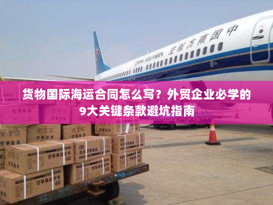 货物国际海运合同怎么写?外贸企业必学的9大关键条款避坑指南 货物国际海运合同怎么写?外贸企业必学的9大关键条款避坑指南