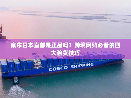 京东日本直邮是正品吗？跨境网购必看的四大验货技巧