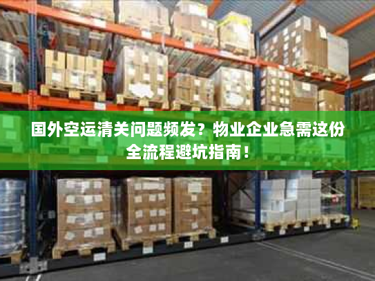 国外空运清关问题频发?物业企业急需这份全流程避坑指南! 国外空运清关问题频发?物业企业急需这份全流程避坑指南!