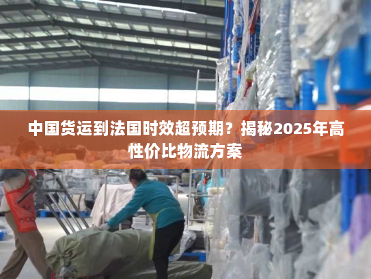 中国货运到法国时效超预期?揭秘2025年高性价比物流方案 中国货运到法国时效超预期?揭秘2025年高性价比物流方案