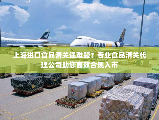 上海进口食品清关遇难题?专业食品清关代理公司助您高效合规入市 上海进口食品清关遇难题?专业食品清关代理公司助您高效合规入市