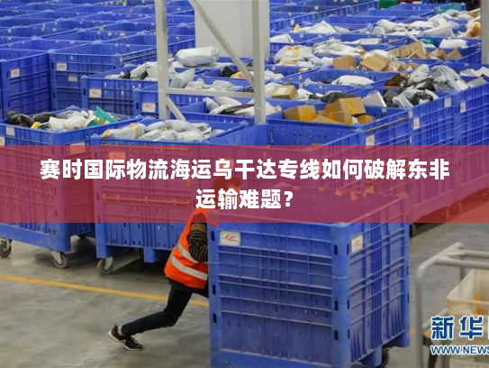 赛时国际物流海运乌干达专线如何破解东非运输难题？