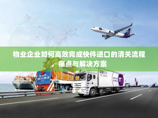 物业企业如何高效完成快件进口的清关流程,痛点与解决方案 物业企业如何高效完成快件进口的清关流程,痛点与解决方案
