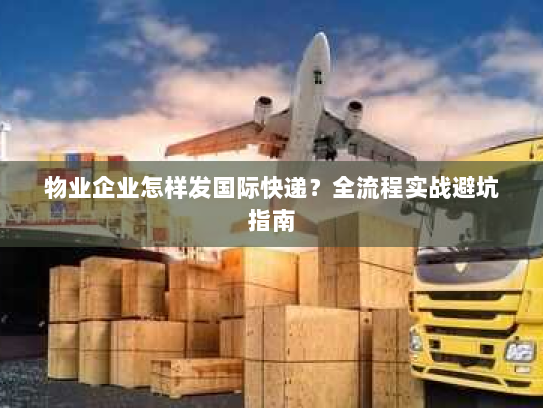 物业企业怎样发国际快递？全流程实战避坑指南