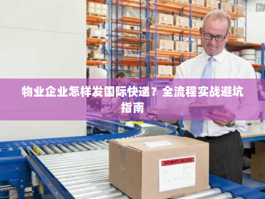 物业企业怎样发国际快递？全流程实战避坑指南