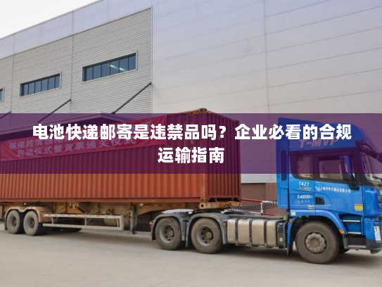 电池快递邮寄是违禁品吗？企业必看的合规运输指南