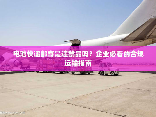 电池快递邮寄是违禁品吗？企业必看的合规运输指南