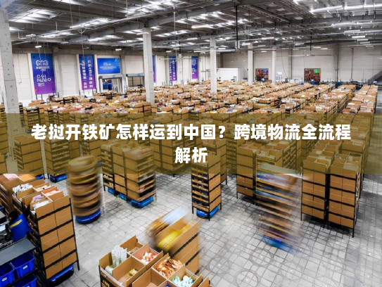 老挝开铁矿怎样运到中国?跨境物流全流程解析 老挝开铁矿怎样运到中国?跨境物流全流程解析