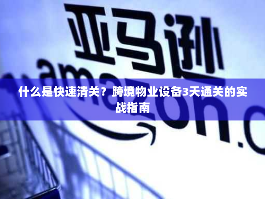 什么是快速清关？跨境物业设备3天通关的实战指南