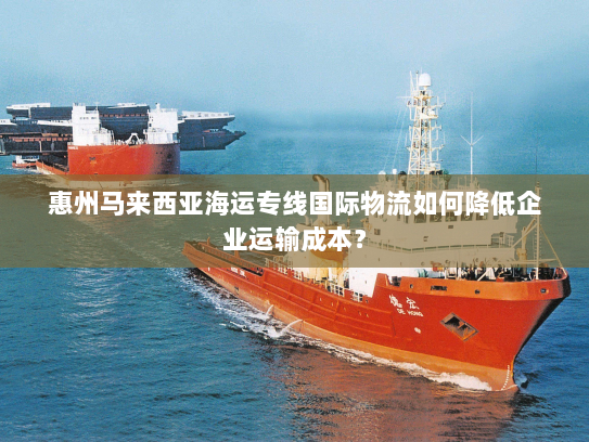 惠州马来西亚海运专线国际物流如何降低企业运输成本？