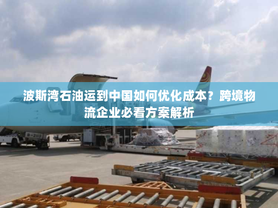 波斯湾石油运到中国如何优化成本?跨境物流企业必看方案解析 波斯湾石油运到中国如何优化成本?跨境物流企业必看方案解析