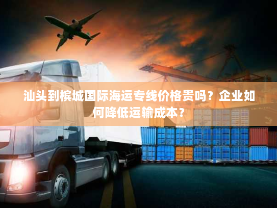 汕头到槟城国际海运专线价格贵吗？企业如何降低运输成本？