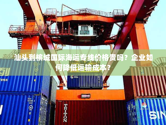 汕头到槟城国际海运专线价格贵吗？企业如何降低运输成本？
