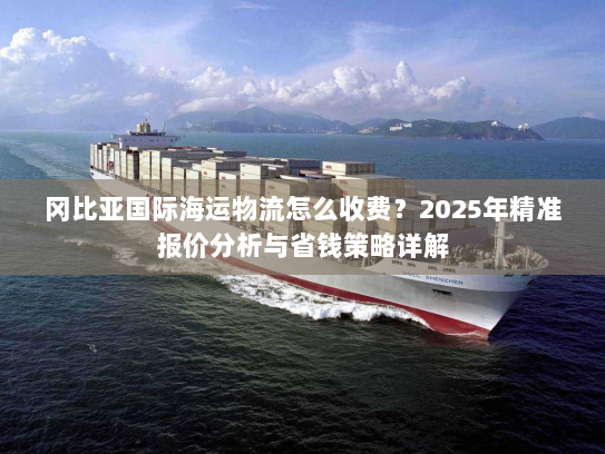 冈比亚国际海运物流怎么收费?2025年精准报价分析与省钱策略详解 冈比亚国际海运物流怎么收费?2025年精准报价分析与省钱策略详解
