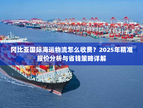 冈比亚国际海运物流怎么收费?2025年精准报价分析与省钱策略详解 冈比亚国际海运物流怎么收费?2025年精准报价分析与省钱策略详解